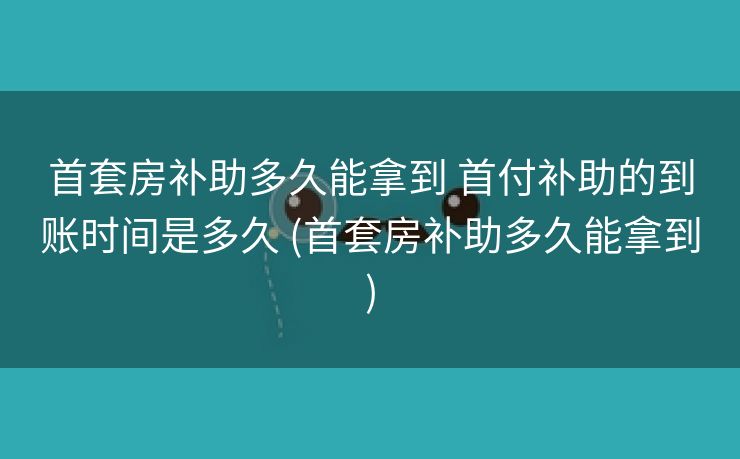 首套房补助多久能拿到 首付补助的到账时间是多久 (首套房补助多久能拿到)