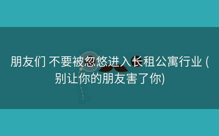 朋友们 不要被忽悠进入长租公寓行业 (别让你的朋友害了你)