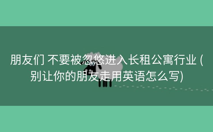 朋友们 不要被忽悠进入长租公寓行业 (别让你的朋友走用英语怎么写)