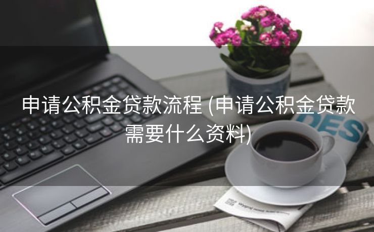 申请公积金贷款流程 (申请公积金贷款需要什么资料)