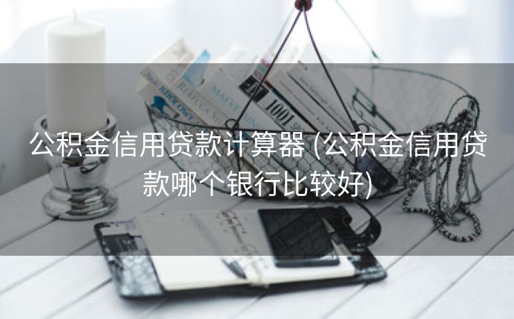 公积金信用贷款计算器 (公积金信用贷款哪个银行比较好)