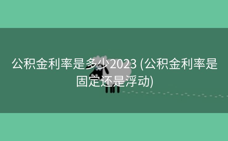 公积金利率是多少2023 (公积金利率是固定还是浮动)