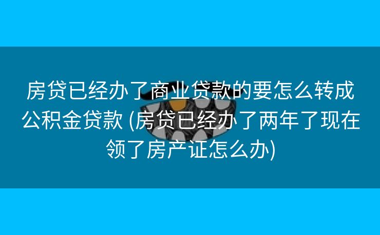 房贷已经办了商业贷款的要怎么转成公积金贷款 (房贷已经办了两年了现在领了房产证怎么办)