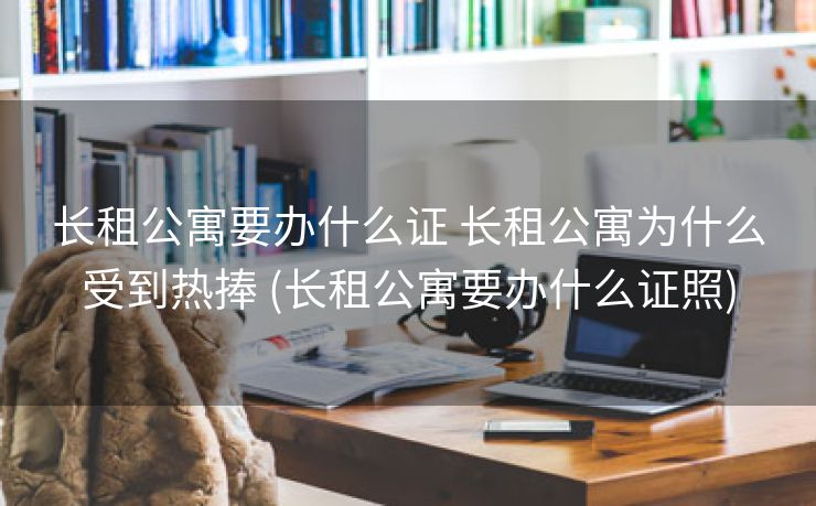 长租公寓要办什么证 长租公寓为什么受到热捧 (长租公寓要办什么证照)