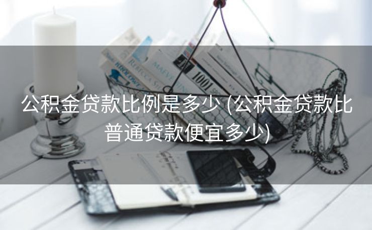 公积金贷款比例是多少 (公积金贷款比普通贷款便宜多少)