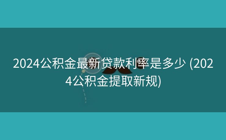 2024公积金最新贷款利率是多少 (2024公积金提取新规)