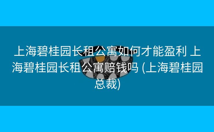 上海碧桂园长租公寓如何才能盈利 上海碧桂园长租公寓赔钱吗 (上海碧桂园总裁)