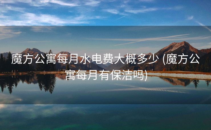 魔方公寓每月水电费大概多少 (魔方公寓每月有保洁吗)