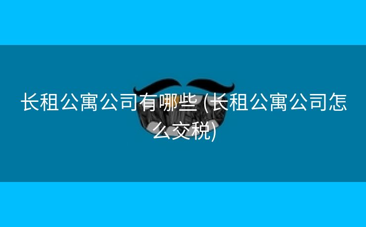 长租公寓公司有哪些 (长租公寓公司怎么交税)