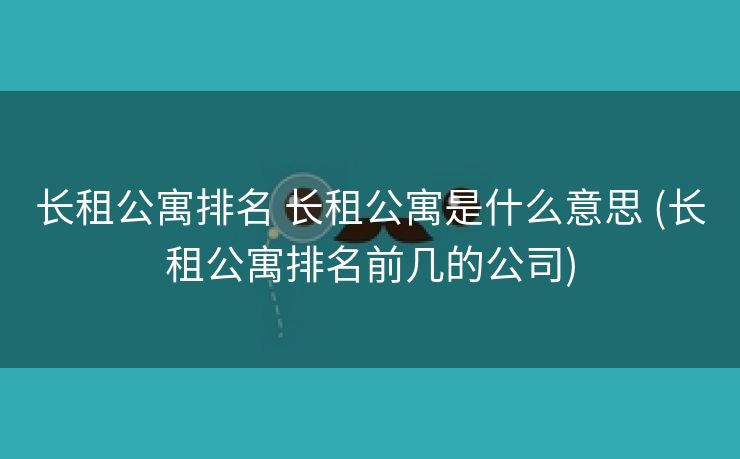 长租公寓排名 长租公寓是什么意思 (长租公寓排名前几的公司)