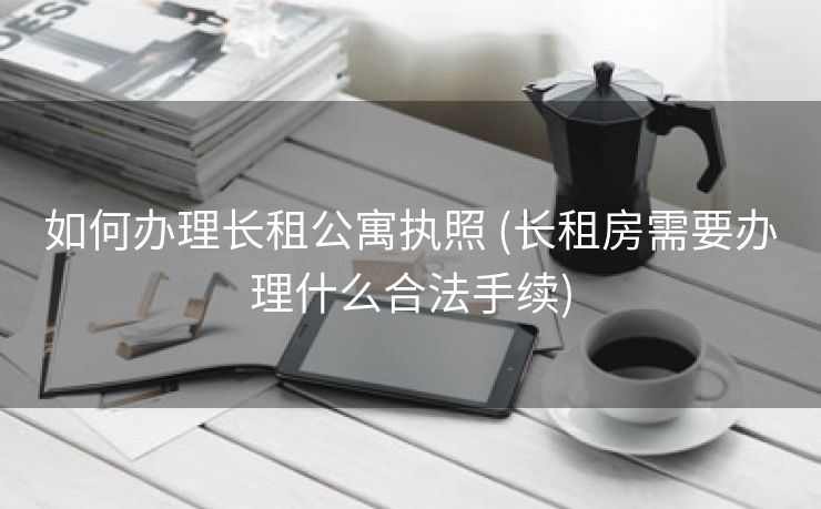 如何办理长租公寓执照 (长租房需要办理什么合法手续)