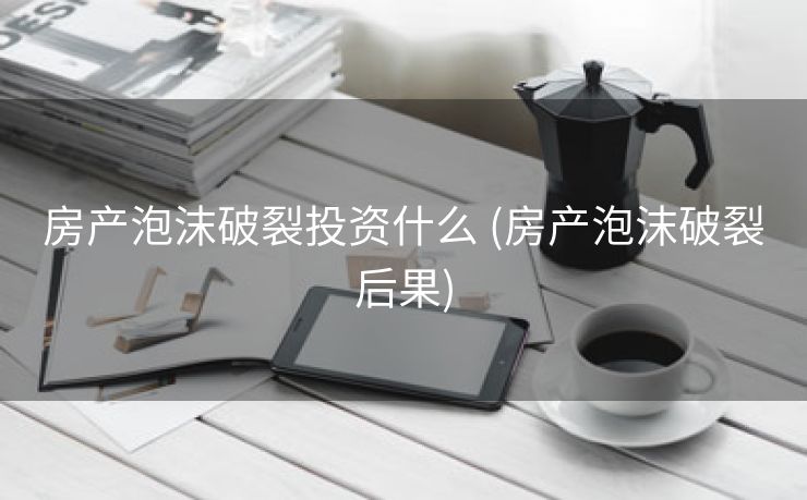房产泡沫破裂投资什么 (房产泡沫破裂后果)