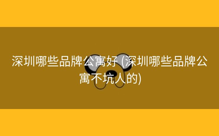 深圳哪些品牌公寓好 (深圳哪些品牌公寓不坑人的)