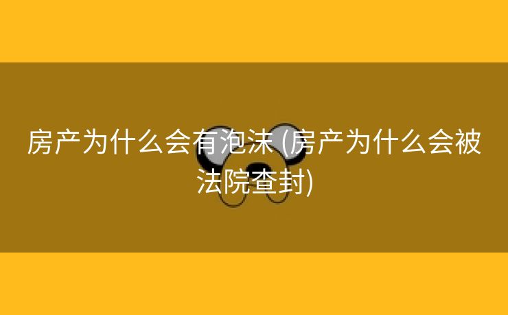 房产为什么会有泡沫 (房产为什么会被法院查封)