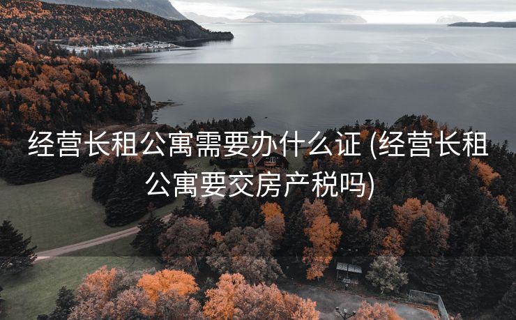 经营长租公寓需要办什么证 (经营长租公寓要交房产税吗)