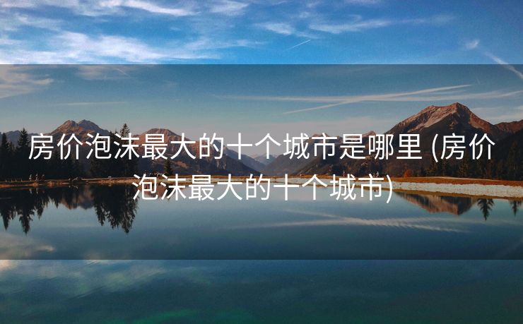 房价泡沫最大的十个城市是哪里 (房价泡沫最大的十个城市)