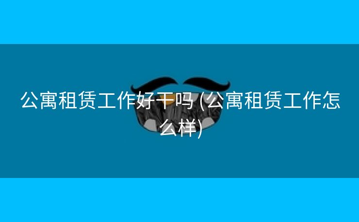 公寓租赁工作好干吗 (公寓租赁工作怎么样)