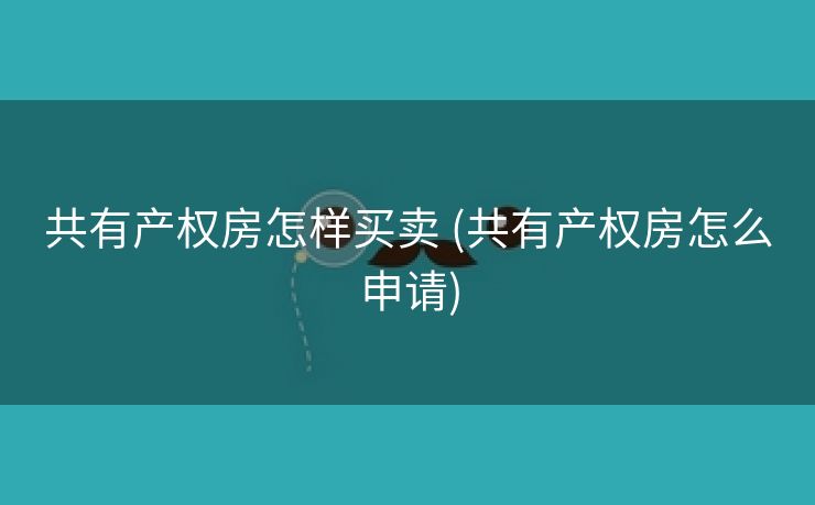 共有产权房怎样买卖 (共有产权房怎么申请)