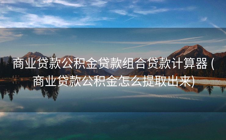 商业贷款公积金贷款组合贷款计算器 (商业贷款公积金怎么提取出来)