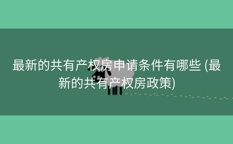 最新的共有产权房申请条件有哪些 (最新的共有产权房政策)