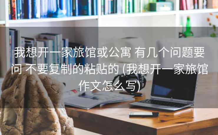 我想开一家旅馆或公寓 有几个问题要问 不要复制的粘贴的 (我想开一家旅馆作文怎么写)