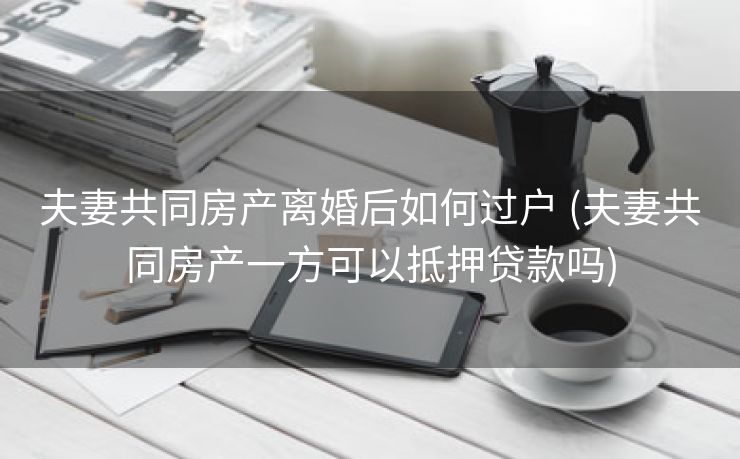 夫妻共同房产离婚后如何过户 (夫妻共同房产一方可以抵押贷款吗)