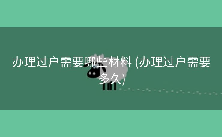 办理过户需要哪些材料 (办理过户需要多久)