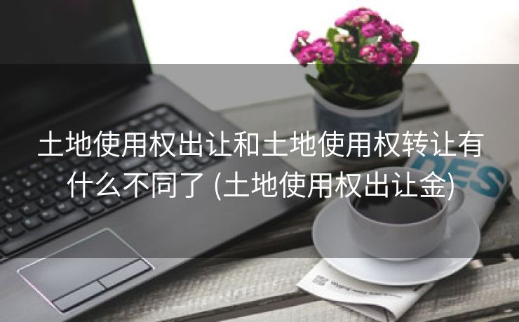 土地使用权出让和土地使用权转让有什么不同了 (土地使用权出让金)