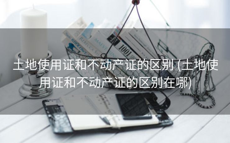 土地使用证和不动产证的区别 (土地使用证和不动产证的区别在哪)