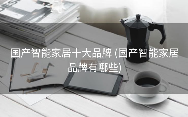 国产智能家居十大品牌 (国产智能家居品牌有哪些)