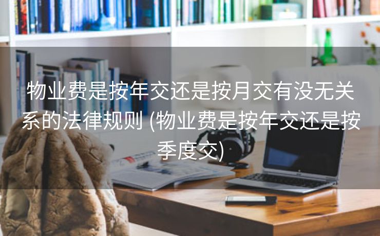 物业费是按年交还是按月交有没无关系的法律规则 (物业费是按年交还是按季度交)