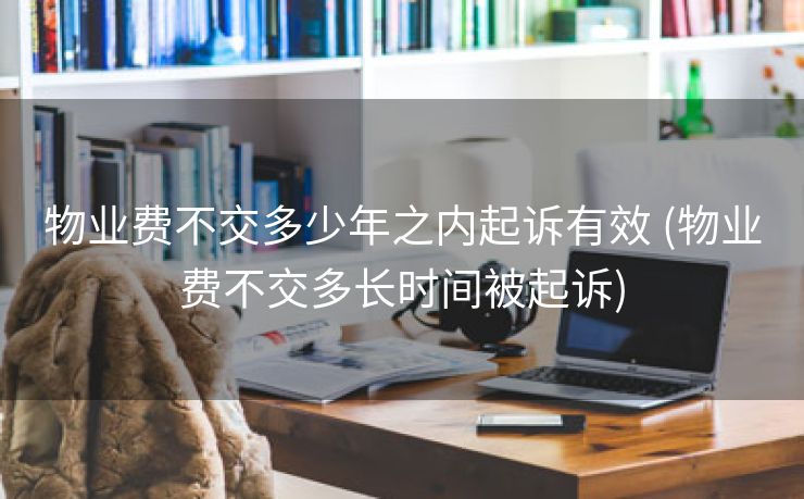 物业费不交多少年之内起诉有效 (物业费不交多长时间被起诉)