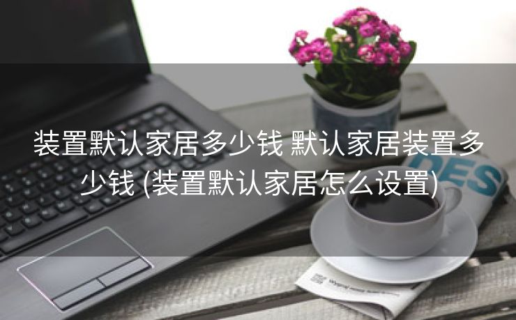 装置默认家居多少钱 默认家居装置多少钱 (装置默认家居怎么设置)