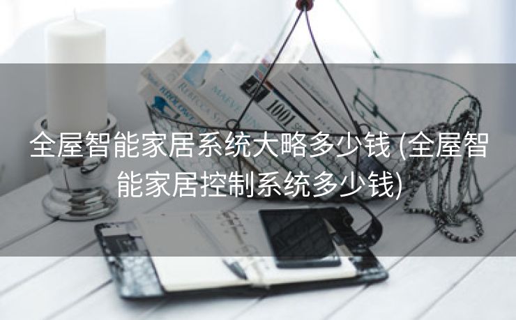 全屋智能家居系统大略多少钱 (全屋智能家居控制系统多少钱)