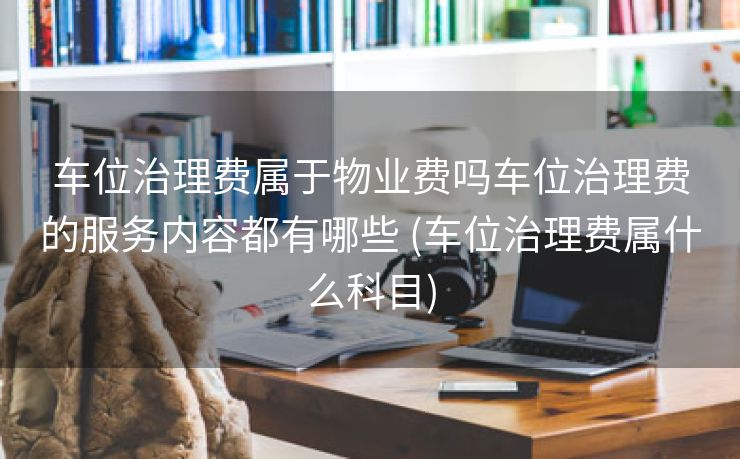 车位治理费属于物业费吗车位治理费的服务内容都有哪些 (车位治理费属什么科目)