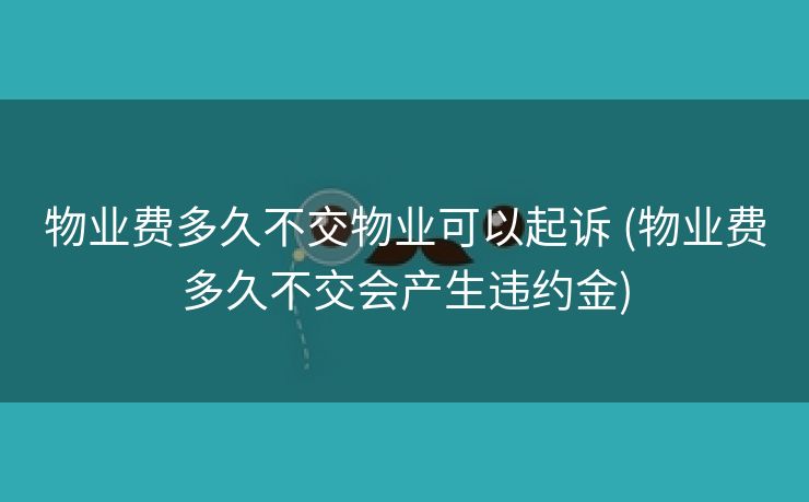 物业费多久不交物业可以起诉 (物业费多久不交会产生违约金)
