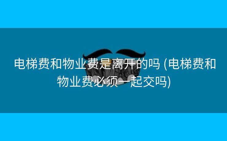 电梯费和物业费是离开的吗 (电梯费和物业费必须一起交吗)