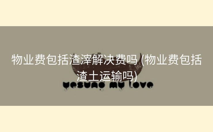 物业费包括渣滓解决费吗 (物业费包括渣土运输吗)