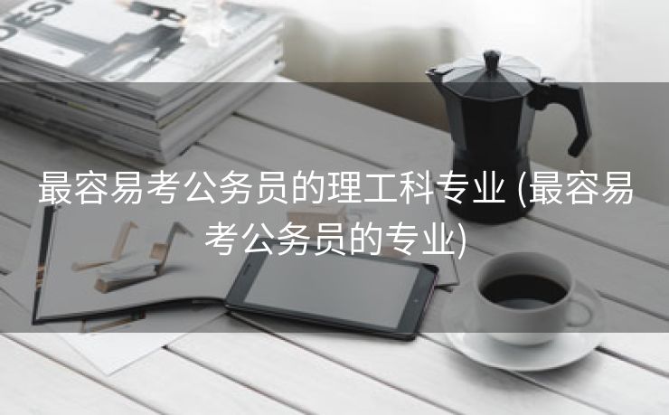 最容易考公务员的理工科专业 (最容易考公务员的专业)