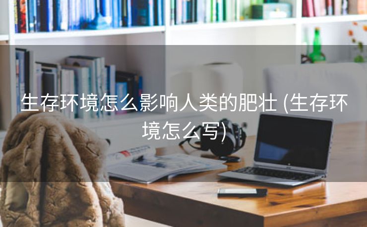 生存环境怎么影响人类的肥壮 (生存环境怎么写)