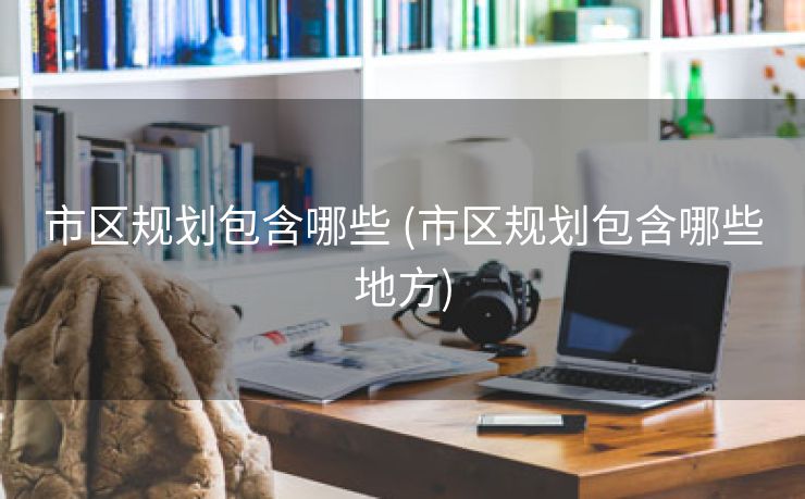 市区规划包含哪些 (市区规划包含哪些地方)