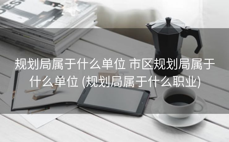 规划局属于什么单位 市区规划局属于什么单位 (规划局属于什么职业)