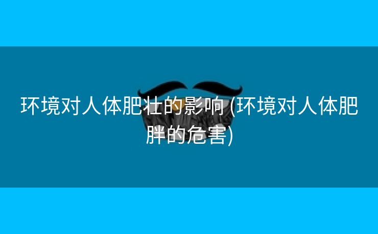 环境对人体肥壮的影响 (环境对人体肥胖的危害)