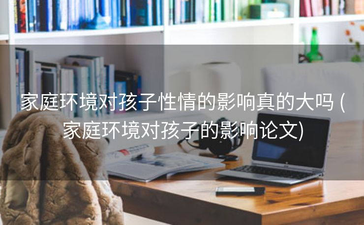 家庭环境对孩子性情的影响真的大吗 (家庭环境对孩子的影响论文)