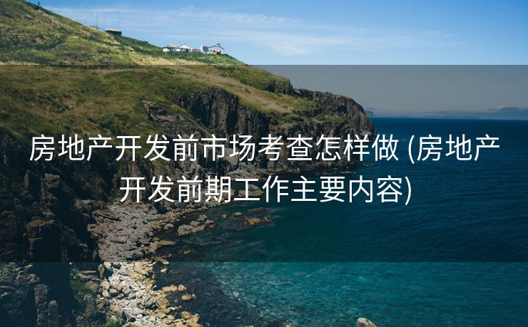 房地产开发前市场考查怎样做 (房地产开发前期工作主要内容)