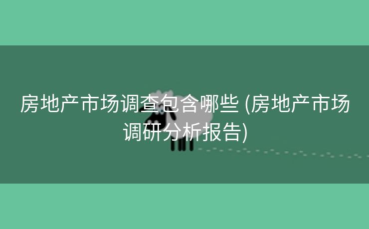 房地产市场调查包含哪些 (房地产市场调研分析报告)
