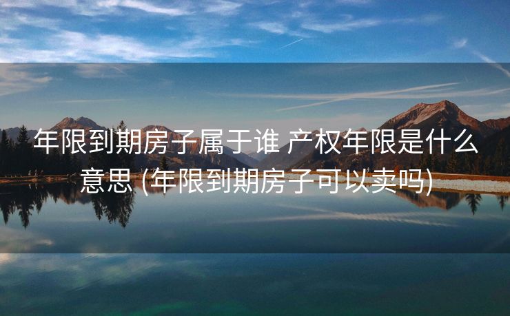 年限到期房子属于谁 产权年限是什么意思 (年限到期房子可以卖吗)