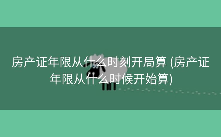 房产证年限从什么时刻开局算 (房产证年限从什么时候开始算)