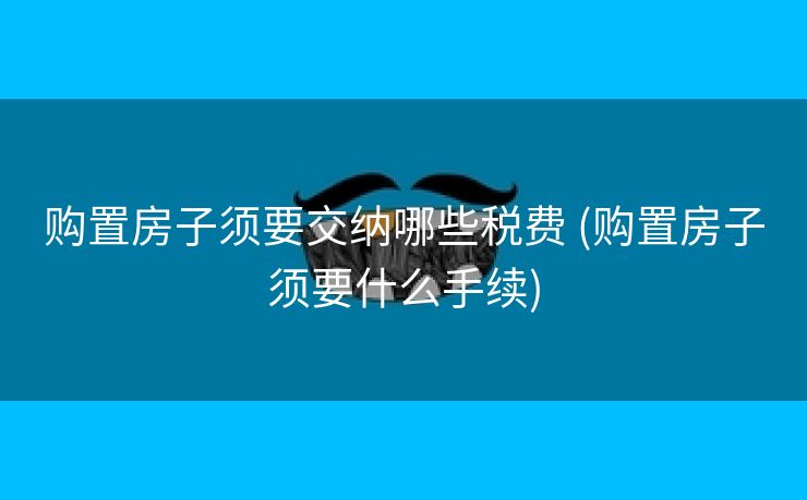 购置房子须要交纳哪些税费 (购置房子须要什么手续)