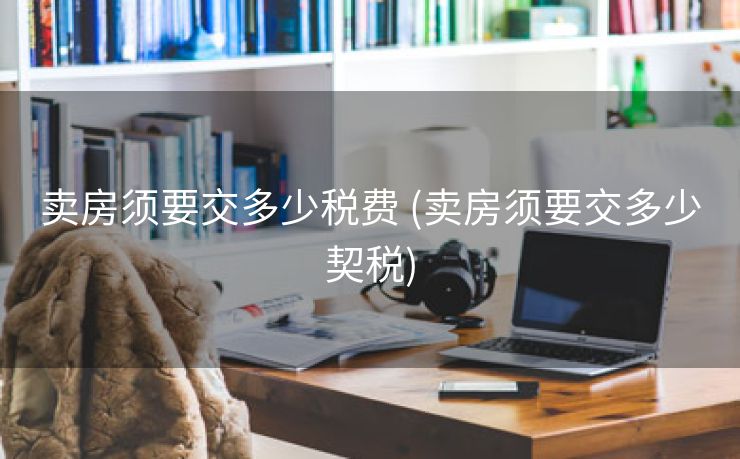卖房须要交多少税费 (卖房须要交多少契税)
